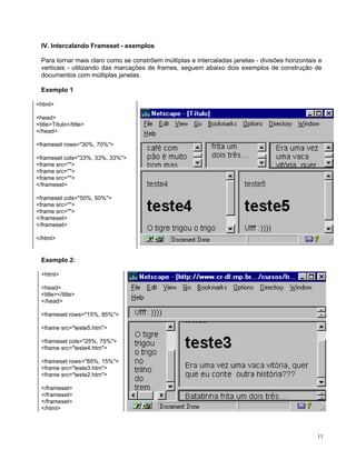 IV. Intercalando Frameset - exemplos 
Para tornar mais claro como se constrõem múltiplas e intercaladas janelas - divisões horizontais e verticais - utilizando das marcações de frames, seguem abaixo dois exemplos de construção de documentos com múltiplas janelas. 
Exemplo 1 
<html> 
<head> 
<title>Título</title> 
</head> 
<frameset rows="30%, 70%"> 
<frameset cols="33%, 33%, 33%"> 
<frame src=""> 
<frame src=""> 
<frame src=""> 
</frameset> 
<frameset cols="50%, 50%"> 
<frame src=""> 
<frame src=""> 
</frameset> 
</frameset> 
</html> 
Exemplo 2: 
<html> 
<head> 
<title></title> 
</head> 
<frameset rows="15%, 85%"> 
<frame src="teste5.htm"> 
<frameset cols="25%, 75%"> 
<frame src="teste4.htm"> 
<frameset rows="85%, 15%"> 
<frame src="teste3.htm"> 
<frame src="teste2.htm"> 
</frameset> 
</frameset> 
</frameset> 
</html> 11 
 
