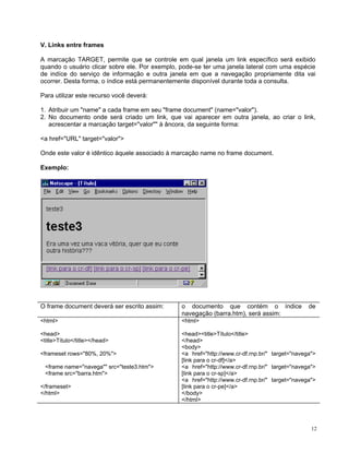 V. Links entre frames 
A marcação TARGET, permite que se controle em qual janela um link específico será exibido quando o usuário clicar sobre ele. Por exemplo, pode-se ter uma janela lateral com uma espécie de indíce do serviço de informação e outra janela em que a navegação propriamente dita vai ocorrer. Desta forma, o índice está permanentemente disponível durante toda a consulta. 
Para utilizar este recurso você deverá: 
1. Atribuir um "name" a cada frame em seu "frame document" (name="valor"). 
2. No documento onde será criado um link, que vai aparecer em outra janela, ao criar o link, acrescentar a marcação target="valor"" à âncora, da seguinte forma: 
<a href="URL" target="valor"> 
Onde este valor é idêntico àquele associado à marcação name no frame document. 
Exemplo: 
O frame document deverá ser escrito assim: 
o documento que contém o índice de navegação (barra.htm), será assim: 
<html> 
<head> 
<title>Título</title></head> 
<frameset rows="80%, 20%"> 
<frame name="navega"" src="teste3.htm"> 
<frame src="barra.htm"> 
</frameset> 
</html> 
<html> 
<head><title>Título</title> 
</head> 
<body> 
<a href="http://www.cr-df.rnp.br/" target="navega"> [link para o cr-df]</a> 
<a href="http://www.cr-df.rnp.br/" target="navega"> [link para o cr-sp]</a> 
<a href="http://www.cr-df.rnp.br/" target="navega"> [link para o cr-pe]</a> 
</body> 
</html> 
12 
 