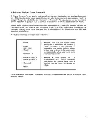 II. Estrutura Básica - Frame Document 
O "Frame Document" é um arquivo onde se define a estrutura das janelas para seu hiperdocumento em HTML. Quantas serão e qual sua distribuição em tela. Neste documento as marcações <body> e seu par </body> são substituídas por <frameset> e </frameset>. Tal arquivo pode ser, por exemplo, o arquivo index.html de qualquer nível na estrutura do seu serviço de informações baseado em WWW. 
Pronto, agora é preciso definir cada frame/janela internamente à(s) área(s) de frameset. Ou seja, as características de cada janela e seus "conteúdos" - URL incial. Cada janela/frame é antecedido da marcação <frame>, como numa lista cada item é antecedido por <li>. Usualmente, uma URL virá associada a cada frame. 
A estrutura mínima do frame document será então: 
<html> 
<head> 
<title></title> 
</head> 
<frameset ...> 
<frame src="URL"> 
<frame src="URL"> 
</frameset> 
</html> 
• Atenção: Note que com apenas essas marcações o documento da estrutura - Frame Document - não funciona. É necessário que esteja definido algum atributo para as áreas de frameset, assim como associadas urls a cada frame, como veremos mais adiante. 
• Atenção II: Você poderá ter - e provavelmente terá - vários <frameset> intercalados. Da mesma foma como é possível intercalar listas, ou tabelas em HTML. 
Cada uma destas marcações - <frameset> e <frame> - aceita extensões, valores e atributos, como veremos a seguir. 
4 
 