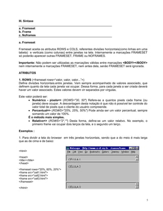 III. Sintaxe 
a. Frameset 
b. Frame 
c. Noframes 
a. Frameset 
Frameset aceita os atributos ROWS e COLS, referentes divisões horizontais(como linhas em uma tabela) e verticais (como colunas) entre janelas na tela. Internamente a marcações FRAMESET só poderão aparecer outras FRAMESET, FRAME ou NOFRAMES. 
Importante: Não podem ser utilizadas as marcações válidas entre marcações <BODY></BODY> nem internamente a marcações FRAMESET, nem antes dela, senão FRAMESET será ignorada. 
ATRIBUTOS 
1. ROWS (<frameset rows=“valor, valor, valor...”>) 
Define divisões horizontais.entre janelas. Vem sempre acompanhado de valores associado, que definem quanto da tela cada janela vai ocupar. Dessa forma, para cada janela a ser criada deverá haver um valor associado. Estes valores devem vir separados por vírgulas. 
Este valor poderá ser: 
• Numérico - pixels=> (ROWS="30, 50") Refere-se a quantos pixels cada frame (ou janela) deve ocupar. A desvantagem desta notação é que não é possível ter controle do valor total de pixels que o cliente do usuário compreende. 
• Percentual=> (ROWS="25%, 25%, 50%") Pode ainda ser um valor percentual, sempre somando um valor de 100%. 
É o método mais simples. 
• Relativo=> (ROWS="2*,*") Desta forma, define-se um valor relativo. No exemplo, o primeiro frame vai ocupar dois terços da tela, e o segundo um terço. 
Exemplos : 
1. Para dividir a tela do browser em três janelas horizontais, sendo que a do meio é mais larga que as de cima e de baixo: 
<html> 
<head> 
<title></title> 
</head> 
<frameset rows="20%, 60%, 20%"> 
<frame src="cell1.html"> 
<frame src="cell2.html"> 
<frame src="cell3.html"> 
</frameset> 
</html> 5 
 