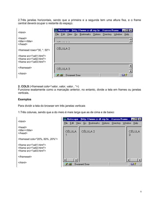 2.Três janelas horizontais, sendo que a primeira e a segunda tem uma altura fixa, e o frame central deverá ocupar o restante do espaço: 
<html> 
<head> 
<title></title> 
</head> 
<frameset rows="30, *, 50"> 
<frame src="cell1.html"> 
<frame src="cell2.html"> 
<frame src="cell3.html"> 
</frameset> 
</html> 
2. COLS (<frameset cols=“valor, valor, valor.. “>) 
Funciona exatamente como a marcação anterior, no entanto, divide a tela em frames ou janelas verticais. 
Exemplos 
Para dividir a tela do browser em três janelas verticais 
1.Três colunas, sendo que a do meio é mais larga que as de cima e de baixo: 
<html> 
<head> 
<title></title> 
</head> 
<frameset cols="20%, 60% ,20%"> 
<frame src="cell1.html"> 
<frame src="cell2.html"> 
<frame src="cell3.html"> 
</frameset> 
</html> 
6 
 