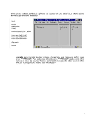 2.Três janelas verticais, sendo que a primeira e a segunda tem uma altura fixa, e o frame central deverá ocupar o restante do espaço: 
<html> 
<head> 
<title></title> 
</head> 
<frameset cols="200, *, 100"> 
<frame src="cell1.html"> 
<frame src="cell2.html"> 
<frame src="cell3.html"> 
</frameset> 
</html> 
Atenção, para intercalar janelas verticais e horizontais, será necessário definir várias áreas "FRAMESET". Para cada área delimitida como "FRAMESET" você poderá definir número de linhas OU colunas. Veremos como fazê-lo mais adiante. Não é possível definir COLS e ROWS para uma mesma área “FRAMESET”. 
7 
 
