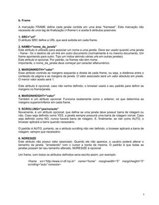 b. Frame 
A marcação FRAME define cada janela contida em uma área “frameset”. Esta marcação não necessita de uma tag de finalização (</frame>) e aceita 6 atributos possíveis: 
1. SRC="url" 
O atributo SRC define a URL que será exibida em cada frame. 
2. NAME="nome_da_janela" 
Este atributo é utilizado para associar um nome a uma janela. Deve ser usado quando uma janela - frame - for o destino de um link em outro documento (normalmente é no mesmo documento. Um frame apontando para outro. Tipo um índice abrindo várias urls em outras janelas). 
Este atributo é opcional. Por padrão, os frames não tem nome. 
Importante, o nome_da_janela deve começar por caracter alfanumérico. 
3. MARGINWIDTH="valor" 
Esse atributo controla as margens esquerda e direita de cada frame, ou seja, a distância entre o conteúdo da página e as margens da janela. O valor associado será um valor absoluto em pixels. O menor valor aceito será 1. 
Este atributo é opcional, caso não venha definido, o browser usará o seu padrão para definir as margens no frame/janela. 
4. MARGINHEIGHT="valor" 
Também é um atributo opcional. Funciona exatamente como o anterior, só que determina as margens superior/inferior em cada frame. 
5. SCROLLING="yes/no/auto" 
Novamente, é um atributo opcional, que define se uma janela deve possuir barra de rolagem ou não. Caso seja definido como YES, a janela sempre possuirá uma barra de rolagem visível. Caso seja definido como NO, nunca haverá barra de rolagem. E, finalmente, se vier como AUTO, o browser aplicará a barra quando necessário. 
O padrão é AUTO, portanto, se o atributo scrolling não vier definido, o browser aplicará a barra de rolagem, sempre que necessário. 
6. NORESIZE 
Este atributo não possui valor associado. Quando ele não aparece, o usuário poderá alterar o tamanho da janela, "arrastando" com o cursor a borda da mesma. O padrão é que todas as janelas possam ter seu tamanho alterado. NORESIZE é opcional 
Um frame, com todos os atributos definidos seria escrito assim, por exemplo: 
<frame src=“http://www.cr-df.rnp.br” name=“home” marginwidth=“5” marginheight=“5” scrolling=“auto” noresize> 
8 
 