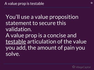 You’ll use a value proposition
statement to secure this
validation.
A value prop is a concise and
testable articulation of the value
you add, the amount of pain you
solve.
A value prop is testable
 
