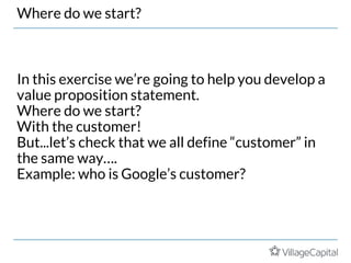 Where do we start?
In this exercise we’re going to help you develop a
value proposition statement.
Where do we start?
With the customer!
But...let’s check that we all define “customer” in
the same way….
Example: who is Google’s customer?
 