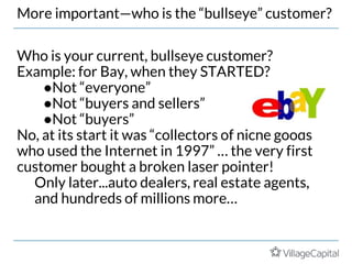 More important—who is the “bullseye” customer?
Who is your current, bullseye customer?
Example: for Bay, when they STARTED?
●Not “everyone”
●Not “buyers and sellers”
●Not “buyers”
No, at its start it was “collectors of niche goods
who used the Internet in 1997” … the very first
customer bought a broken laser pointer!
Only later...auto dealers, real estate agents,
and hundreds of millions more…
 