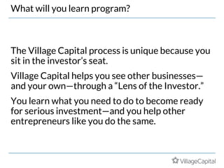 What will you learn program?
The Village Capital process is unique because you
sit in the investor’s seat.
Village Capital helps you see other businesses—
and your own—through a “Lens of the Investor.”
You learn what you need to do to become ready
for serious investment—and you help other
entrepreneurs like you do the same.
 