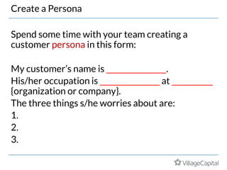 Create a Persona
Spend some time with your team creating a
customer persona in this form:
My customer’s name is ________________.
His/her occupation is ________________ at ___________
{organization or company}.
The three things s/he worries about are:
1.
2.
3.
 