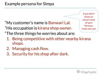 Example persona for Simpa
“My customer’s name is Banwari Lal.
“His occupation is kirana shop owner.
“The three things he worries about are:
1. Being competitive with other nearby kirana
shops.
2. Managing cash flow.
3. Security for his shop after dark.
If you don’t
know an
actual name
of your
Persona,
make one up!
More on “Personas” in Disciplined Entrepreneurship by Aulet
 