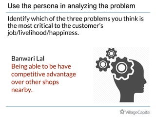 Use the persona in analyzing the problem
Identify which of the three problems you think is
the most critical to the customer’s
job/livelihood/happiness.
Banwari Lal
Being able to be have
competitive advantage
over other shops
nearby.
 