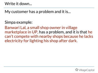 Write it down...
My customer has a problem and it is...
Simpa example:
Banwari Lal, a small shop owner in village
marketplace in UP, has a problem, and it is that he
can’t compete with nearby shops because he lacks
electricity for lighting his shop after dark.
 