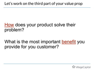 Let’s work on the third part of your value prop
How does your product solve their
problem?
What is the most important benefit you
provide for you customer?
 