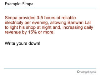 Example: Simpa
Simpa provides 3-5 hours of reliable
electricity per evening, allowing Banwari Lal
to light his shop at night and, increasing daily
revenue by 15% or more.
Write yours down!
 
