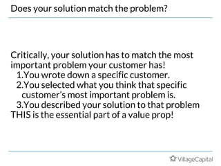 Does your solution match the problem?
Critically, your solution has to match the most
important problem your customer has!
1.You wrote down a specific customer.
2.You selected what you think that specific
customer’s most important problem is.
3.You described your solution to that problem
THIS is the essential part of a value prop!
 