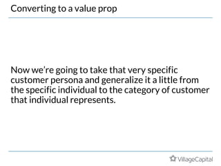 Converting to a value prop
Now we’re going to take that very specific
customer persona and generalize it a little from
the specific individual to the category of customer
that individual represents.
 