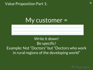 My customer =
Write it down!
Be specific!
Example: Not “Doctors” but “Doctors who work
in rural regions of the developing world”
Value Proposition Part 1:
 