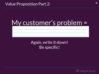 Value Proposition Part 2:
My customer’s problem =
Again, write it down!
Be specific!
 