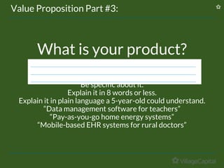What is your product?
Be specific about it.
Explain it in 8 words or less.
Explain it in plain language a 5-year-old could understand.
“Data management software for teachers”
“Pay-as-you-go home energy systems”
“Mobile-based EHR systems for rural doctors”
Value Proposition Part #3:
 