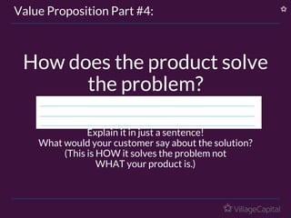 How does the product solve
the problem?
Explain it in just a sentence!
What would your customer say about the solution?
(This is HOW it solves the problem not
WHAT your product is.)
Value Proposition Part #4:
 
