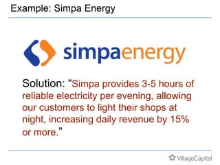 Example: Simpa Energy
Solution: “Simpa provides 3-5 hours of
reliable electricity per evening, allowing
our customers to light their shops at
night, increasing daily revenue by 15%
or more.”
 