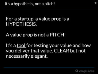 It’s a hypothesis, not a pitch!
For a startup, a value prop is a
HYPOTHESIS.
A value prop is not a PITCH!
It’s a tool for testing your value and how
you deliver that value. CLEAR but not
necessarily elegant.
 