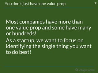 You don’t just have one value prop
Most companies have more than
one value prop and some have many
or hundreds!
As a startup, we want to focus on
identifying the single thing you want
to do best!
 