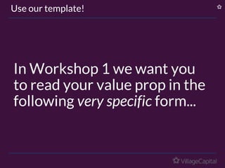 In Workshop 1 we want you
to read your value prop in the
following very specific form...
Use our template!
 