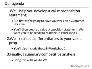 Our agenda
1.We’ll help you develop a value proposition
statement.
• But first we’re going to have you work on a Customer
Persona
• You’ll then create a value proposition statement. We
want you to be ready to read this in Workshop 1.
2.We’ll next add differentiators to your value
prop.
• You’ll also include these in Workshop 1.
3.Finally, a summary competitive analysis.
• Bring this with you to W1.
 