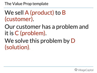 The Value Prop template
We sell A (product) to B
(customer).
Our customer has a problem and
it is C (problem).
We solve this problem by D
(solution).
 