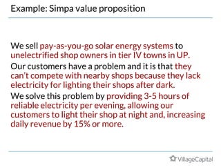 Example: Simpa value proposition
We sell pay-as-you-go solar energy systems to
unelectrified shop owners in tier IV towns in UP.
Our customers have a problem and it is that they
can’t compete with nearby shops because they lack
electricity for lighting their shops after dark.
We solve this problem by providing 3-5 hours of
reliable electricity per evening, allowing our
customers to light their shop at night and, increasing
daily revenue by 15% or more.
 