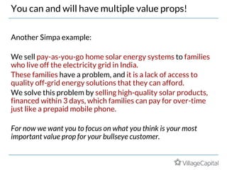You can and will have multiple value props!
Another Simpa example:
We sell pay-as-you-go home solar energy systems to families
who live off the electricity grid in India.
These families have a problem, and it is a lack of access to
quality off-grid energy solutions that they can afford.
We solve this problem by selling high-quality solar products,
financed within 3 days, which families can pay for over-time
just like a prepaid mobile phone.
For now we want you to focus on what you think is your most
important value prop for your bullseye customer.
 