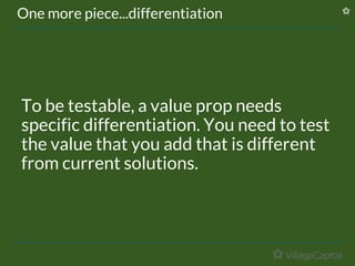 One more piece...differentiation
To be testable, a value prop needs
specific differentiation. You need to test
the value that you add that is different
from current solutions.
 