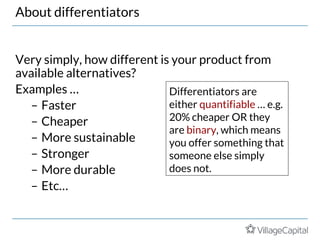 About differentiators
Very simply, how different is your product from
available alternatives?
Examples …
– Faster
– Cheaper
– More sustainable
– Stronger
– More durable
– Etc…
Differentiators are
either quantifiable … e.g.
20% cheaper OR they
are binary, which means
you offer something that
someone else simply
does not.
 