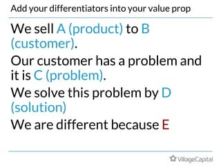 Add your differentiators into your value prop
We sell A (product) to B
(customer).
Our customer has a problem and
it is C (problem).
We solve this problem by D
(solution)
We are different because E
 
