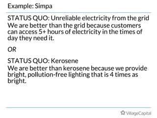 Example: Simpa
STATUS QUO: Unreliable electricity from the grid
We are better than the grid because customers
can access 5+ hours of electricity in the times of
day they need it.
OR
STATUS QUO: Kerosene
We are better than kerosene because we provide
bright, pollution-free lighting that is 4 times as
bright.
 