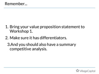 Remember...
1. Bring your value proposition statement to
Workshop 1.
2. Make sure it has differentiators.
3.And you should also have a summary
competitive analysis.
 