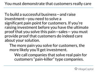 You must demonstrate that customers really care
To build a successful business—and raise
investment—you need to solve a
significant pain point for customers. If you’re
raising investment before you have the ultimate
proof that you solve this pain—sales— you must
provide proof that customers do indeed care
about your solution.
The more pain you solve for customers, the
more likely you’ll get investment.
We call companies that solve real pain for
customers “pain-killer” type companies.
 