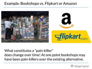 Example: Bookshops vs. Flipkart or Amazon
What constitutes a “pain-killer”
does change over time! At one point bookshops may
have been pain-killers over the existing alternative.
 
