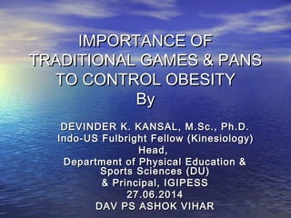 IMPORTANCE OFIMPORTANCE OF
TRADITIONAL GAMES & PANSTRADITIONAL GAMES & PANS
TO CONTROL OBESITYTO CONTROL OBESITY
ByBy
DEVINDER K. KANSAL, M.Sc., Ph.D.DEVINDER K. KANSAL, M.Sc., Ph.D.
Indo-US Fulbright Fellow (Kinesiology)Indo-US Fulbright Fellow (Kinesiology)
Head,Head,
Department of Physical Education &Department of Physical Education &
Sports Sciences (DU)Sports Sciences (DU)
& Principal, IGIPESS& Principal, IGIPESS
27.06.201427.06.2014
DAV PS ASHOK VIHARDAV PS ASHOK VIHAR
 