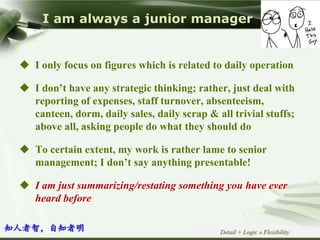 Copyright © Wondershare Software
I am always a junior manager
Detail + Logic » Flexibility
 I only focus on figures which is related to daily operation
 I don’t have any strategic thinking; rather, just deal with
reporting of expenses, staff turnover, absenteeism,
canteen, dorm, daily sales, daily scrap & all trivial stuffs;
above all, asking people do what they should do
 To certain extent, my work is rather lame to senior
management; I don’t say anything presentable!
 I am just summarizing/restating something you have ever
heard before
知人者智，自知者明
 