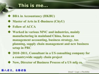 Copyright © Wondershare Software
This is me…
 BBA in Accountancy (HKBU)
 Master of Arts in E-Business (CityU)
 Fellow of ACCA
 Worked in various MNC and industries, mainly
manufacturing in mainland China, focus on
management accounting, business strategy, tax
planning, supply chain management and new business
setup in PRC
 2010~2011, Consultant in a US consulting company for
a countrywide supply chain project
 Now, Director of Business Process of a US mfg co.
Detail + Logic » Flexibility
勝人者力，自勝者強
 
