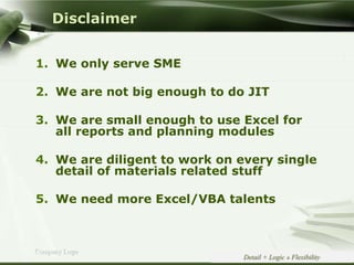 Copyright © Wondershare Software
Company Logo
Disclaimer
1. We only serve SME
2. We are not big enough to do JIT
3. We are small enough to use Excel for
all reports and planning modules
4. We are diligent to work on every single
detail of materials related stuff
5. We need more Excel/VBA talents
Detail + Logic » Flexibility
 