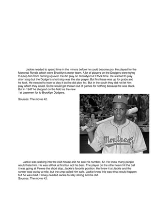 Jackie needed to spend time in the minors before he could become pro. He played for the
Montreal Royals which were Brooklyn's minor team. A lot of players on the Dodgers were trying
to keep him from coming up ever. He did play on Brooklyn but it took time. He wanted to play
short stop but the Dodger's short stop was the star player. But ﬁrst base was up for grabs and
he took. He needed to train to play it but he did play 1st. But in the south they did not let him
play which they could. So he would get thrown out of games for nothing because he was black.
But in 1947 he stepped on the ﬁeld as the new
1st basemen for to Brooklyn Dodgers. 


Sources: The movie 42.



















Jackie was walking into the club house and he saw his number, 42. He knew many people
would hate him. He was still ok at ﬁrst but not his best. The player on the other team hit the ball
it was going at Pewee the short stop, Jackie's favorite position. He threw it at Jackie and the
runner was out by a mile, but the ump called him safe. Jackie knew this was what would happen
but he was mad. Rickey needed Jackie to stay strong and he did. 
Sources: The movie 42.

 
