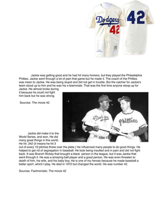Jackie was getting good and he had hit many homers, but they played the Philadelphia
Phillies. Jackie went through a lot of pain that game but he made it. The coach of the Phillies
was mean to Jackie. He was being stupid and did not get in trouble. But the catcher for Jackie's
team stood up to him and he was his x-teammate. That was the ﬁrst time anyone stoop up for
Jackie. He almost broke during
it because he could not ﬁght
him back but he was strong.



Sources: The movie 42











Jackie did make it to the
World Series, and won. He did
many great things in this world.
He hit .342 (it means he hit 3
out of every 10 pitches threw over the plate.) He inﬂuenced many people to do good things. He
helped to get rid of segregation in baseball. He took being insulted and in pain and did not ﬁght
back. It was Branch Rickey that brought a black person in the league, but it was Jackie that
went through it. He was a amazing ball player and a good person. He was even threaten to
death of him, his wife, and his baby boy. He is one of my heroes because he made baseball a
better sport ,which I play. He died in 1972 but changed the world. He was number 42.


Sources: Factmonster, The movie 42





 