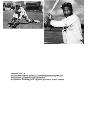 Research sites full:
http://www.factmonster.com/encyclopedia/people/robinson-jackie.html
http://www.loc.gov/search/?q=jackie+robinson
42 the movie, directed by Brian Helgeland, paid for by Warner Brothers.

 