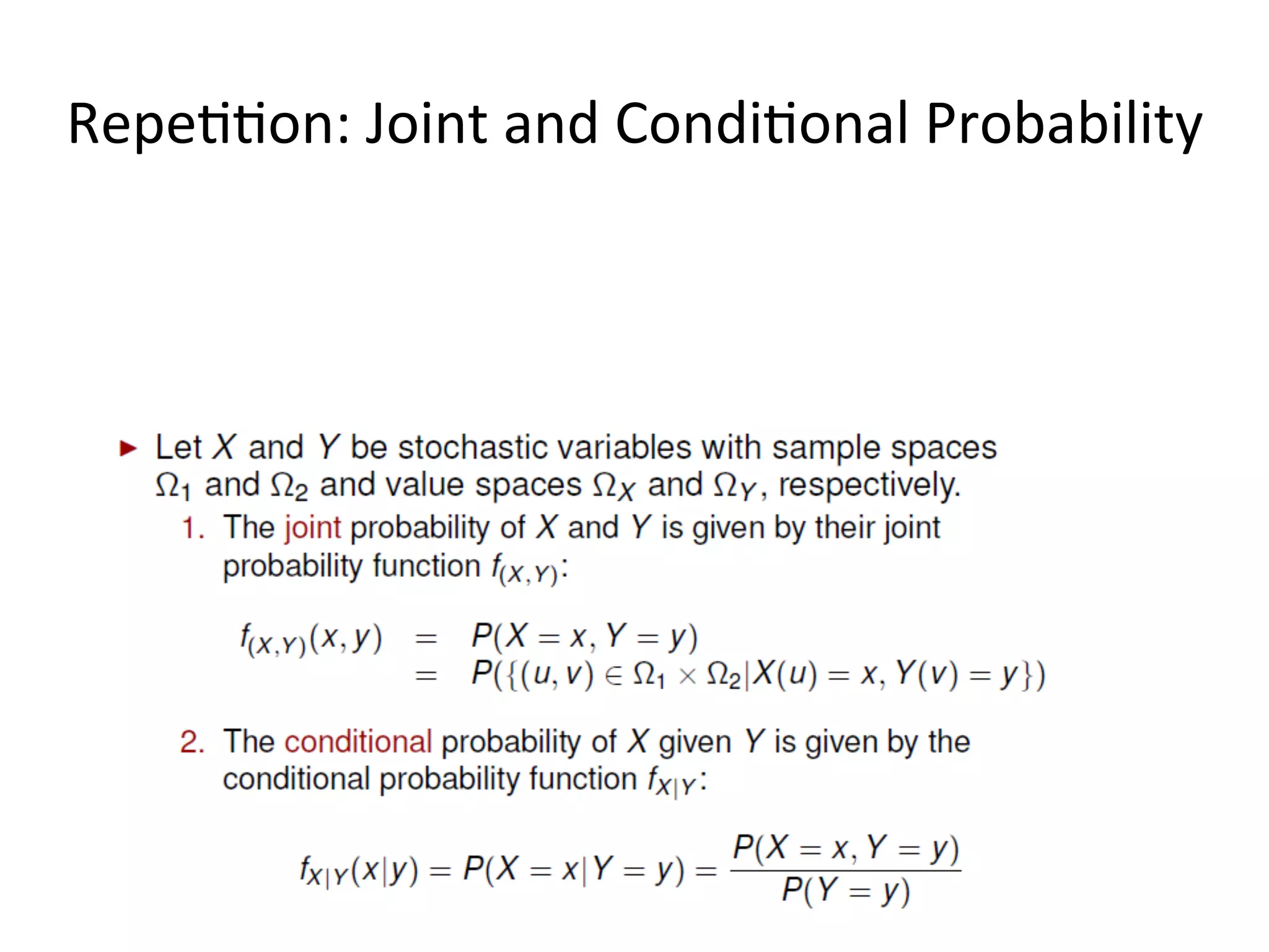 Joint,	
  Marginal	
  &	
  Condi*onal	
  Probabili*es	
  
16	
  
What	
  is	
  important	
  is	
  to	
  understand	
  the	
  rela*on	
  between	
  the	
  joint,	
  the	
  marginal	
  and	
  the	
  condi*onal	
  
probabili*es,	
  and	
  the	
  way	
  we	
  can	
  derive	
  them	
  from	
  each	
  other.	
  In	
  par*cular,	
  given	
  that	
  we	
  know	
  the	
  
joint	
  probabili*es	
  of	
  the	
  events	
  we	
  are	
  interested	
  in,	
  we	
  can	
  always	
  derive	
  the	
  marginal	
  and	
  
condi*onal	
  probability	
  from	
  them,	
  whereas	
  the	
  opposite	
  does	
  not	
  hold	
  (except	
  in	
  some	
  special	
  
condi*ons).	
  
sum	
  up	
  to	
  1	
  
What	
  if	
  we	
  
want	
  the	
  
simple	
  
probabili*es?	
  
Once	
  we	
  have	
  the	
  joint	
  probabili*es	
  and	
  the	
  simple	
  probabili*es,	
  we	
  can	
  combine	
  
these	
  to	
  get	
  condi*onal	
  probabili*es.	
  	
  
 
