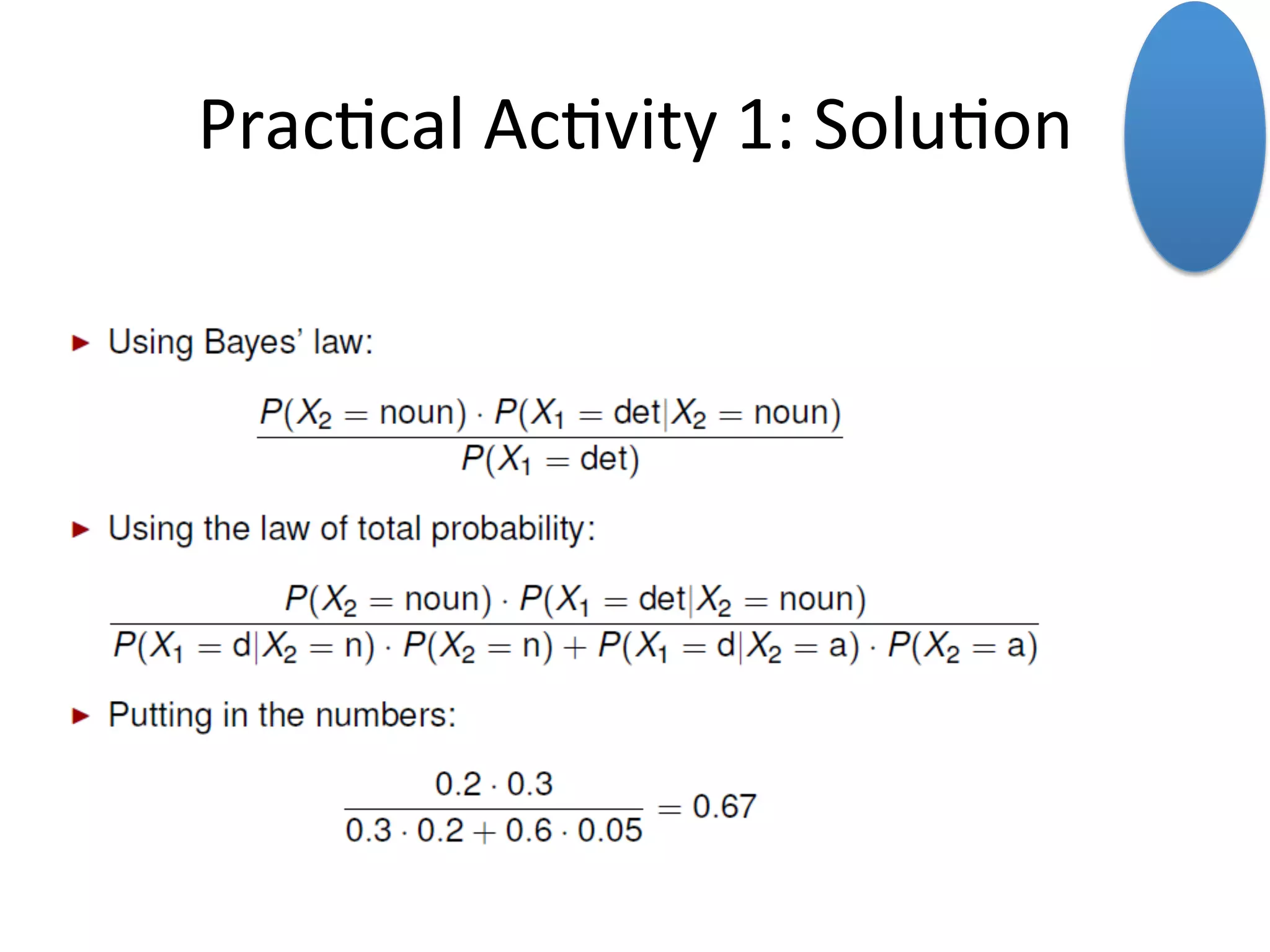 Bayes	
  Law	
  
18	
  
Given	
  events	
  A	
  and	
  B	
  in	
  
the	
  sample	
  space	
  omega,	
  
the	
  condi*onal	
  
probability	
  of	
  A	
  given	
  B	
  is	
  
equal	
  to	
  the	
  simple	
  
probability	
  of	
  A	
  *mes	
  the	
  
inverse	
  condi*onal	
  
probability,	
  ie	
  the	
  
probability	
  of	
  B	
  given	
  A	
  
divided	
  by	
  the	
  simple	
  
probabiity	
  of	
  B.	
  	
  
We	
  know	
  thanks	
  to	
  the	
  mul*plica*on/chain	
  rule	
  that	
  the	
  joint	
  probabili*es	
  can	
  be	
  
replaced	
  by	
  the	
  simple	
  probability	
  mul*plied	
  by	
  the	
  condi*onal	
  probability.	
  	
  
	
  
Bayes	
  Law	
  is	
  a	
  powerful	
  tool	
  that	
  allows	
  us	
  to	
  invert	
  condi5onal	
  probability.	
  	
  
When	
  we	
  ﬁnd	
  ourselves	
  in	
  a	
  situa*on	
  where	
  we	
  need	
  to	
  know	
  the	
  probability	
  of	
  A	
  given	
  
B,	
  but	
  our	
  data	
  gives	
  us	
  only	
  the	
  probability	
  of	
  B	
  given	
  A,	
  we	
  can	
  invert	
  the	
  expression	
  
and	
  get	
  the	
  probabili*es	
  that	
  we	
  need	
  (	
  a	
  li7le	
  bit	
  more	
  on	
  this,	
  next	
  *me)	
  
 