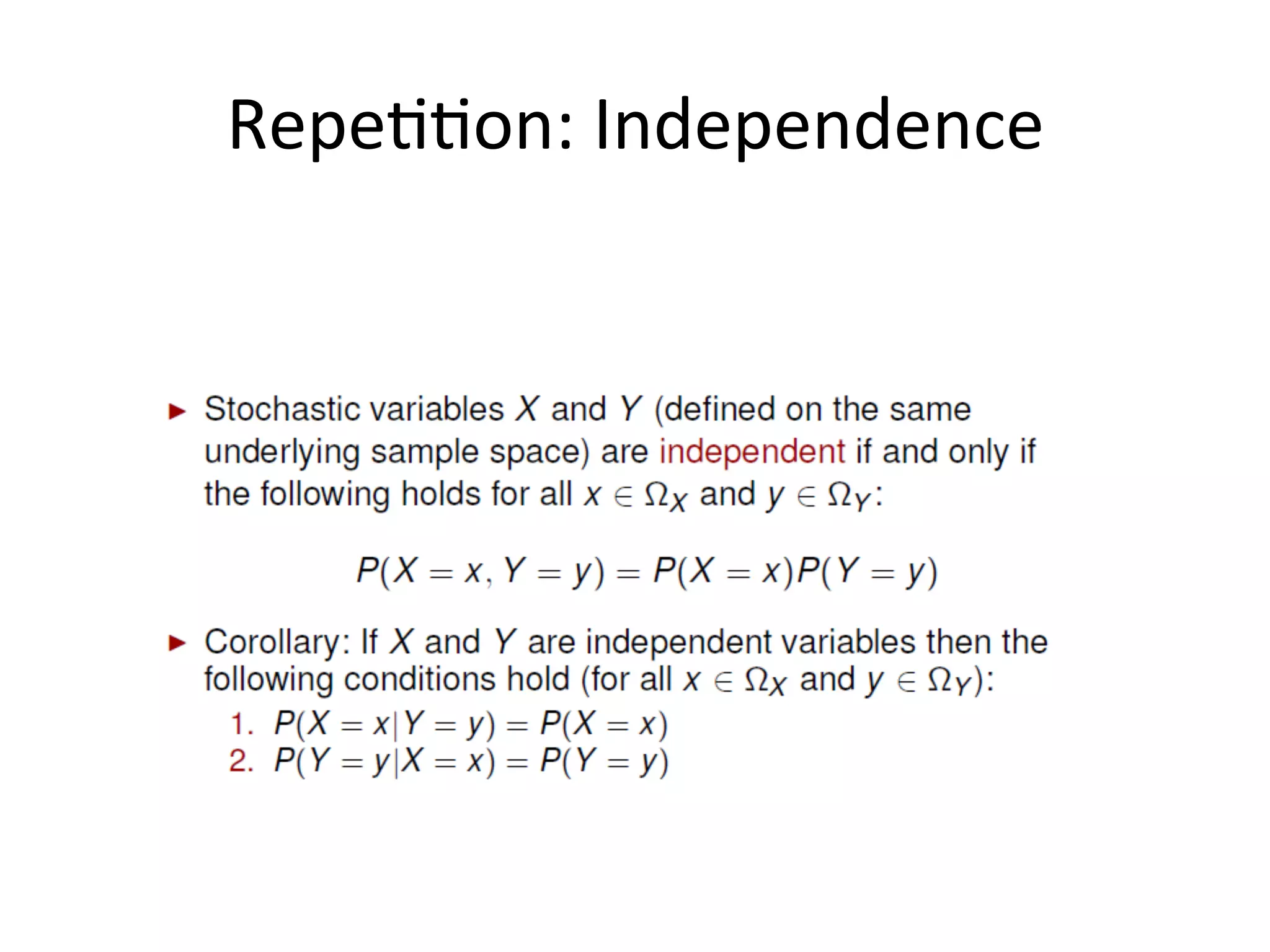 Independence	
  
19	
  
Two	
  events	
  A	
  and	
  B	
  independent	
  if	
  and	
  only	
  if	
  the	
  joint	
  probability	
  of	
  A	
  and	
  B	
  is	
  equal	
  to	
  the	
  
simple	
  probability	
  of	
  A	
  mul*plied	
  by	
  the	
  simple	
  probability	
  of	
  B.	
  	
  
	
  
This	
  is	
  equivalent	
  to	
  say	
  that	
  the	
  probability	
  of	
  A	
  by	
  itself	
  is	
  equal	
  to	
  the	
  condi*onal	
  probability	
  
of	
  A	
  given	
  B.	
  Or	
  viceversa	
  that	
  the	
  simple	
  probability	
  of	
  B	
  is	
  equal	
  to	
  the	
  probability	
  of	
  B	
  given	
  A.	
  	
  
	
  
One	
  way	
  to	
  think	
  of	
  this	
  is	
  to	
  say	
  that	
  if	
  two	
  events	
  are	
  independent,	
  knowing	
  that	
  one	
  of	
  them	
  
has	
  occurred	
  does	
  not	
  give	
  us	
  any	
  new	
  informa*on	
  about	
  the	
  other	
  event,	
  because	
  the	
  
condi*onal	
  probability	
  is	
  the	
  same	
  as	
  the	
  simple	
  probability.	
  	
  
 