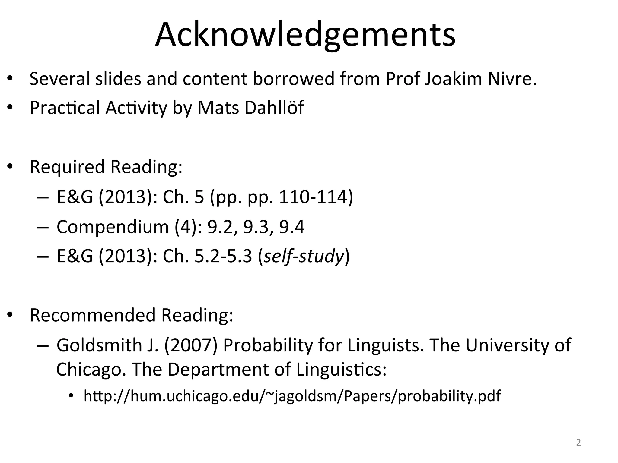 Acknowledgements	
  
•  Several	
  slides	
  borrowed	
  from	
  Prof	
  Joakim	
  Nivre.	
  
•  Prac*cal	
  Ac*vi*es	
  by	
  Prof	
  Joakim	
  Nivre	
  
•  Required	
  Reading:	
  
–  E&G	
  (2013):	
  Ch.	
  5	
  (pp.	
  pp.	
  110-­‐114)	
  
–  Compendium	
  (4):	
  9.2,	
  9.3,	
  9.4	
  
–  E&G	
  (2013):	
  Ch.	
  5.2-­‐5.3	
  (self-­‐study)	
  
•  Recommended	
  Reading:	
  
–  Sec5ons	
  3-­‐6	
  in	
  Goldsmith	
  J.	
  (2007)	
  Probability	
  for	
  Linguists.	
  The	
  
University	
  of	
  Chicago.	
  The	
  Department	
  of	
  Linguis*cs:	
  
•  h7p://hum.uchicago.edu/~jagoldsm/Papers/probability.pdf	
  
2	
  
 