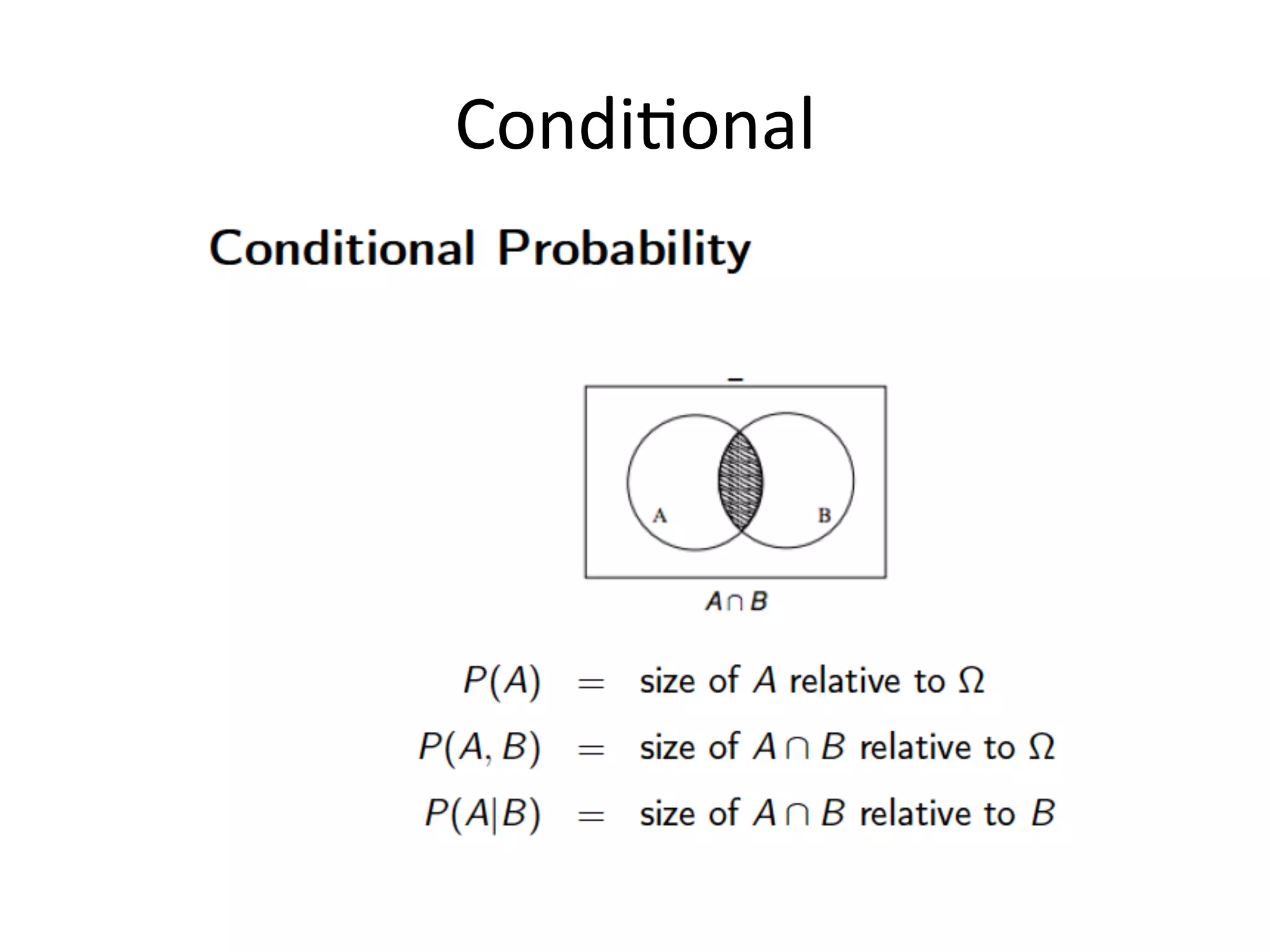 Joint	
  vs	
  Condi*onal	
  
In	
  many	
  situa*ons	
  where	
  we	
  want	
  to	
  make	
  
use	
  fo	
  probabili*es,	
  there	
  are	
  
dependencies	
  between	
  diﬀerent	
  variables	
  
or	
  events.	
  
For	
  this	
  reason	
  we	
  need	
  the	
  no*on	
  of	
  
condi*onal	
  probability,	
  ie	
  the	
  probabability	
  
of	
  an	
  event	
  given	
  some	
  other	
  event.	
  
the	
  condi5onal	
  
probability	
  of	
  A	
  given	
  B	
  is	
  
deﬁned	
  as	
  the	
  probability	
  
of	
  the	
  intersec*on	
  of	
  A	
  
and	
  B	
  divided	
  by	
  the	
  
probability	
  of	
  B.	
  	
  
the	
  probability	
  of	
  the	
  intersec*on	
  
is	
  referred	
  to	
  as	
  the	
  joint	
  
probability	
  because	
  it	
  is	
  the	
  
probability	
  that	
  both	
  A	
  and	
  B	
  
occur.	
  
CONDITIONAL	
  =	
  NOT	
  SYMMETRICAL	
  	
  
5	
  
 